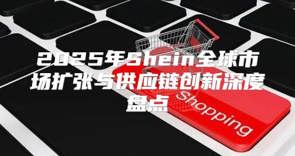 2025年Shein全球市场扩张与供应链创新深度盘点