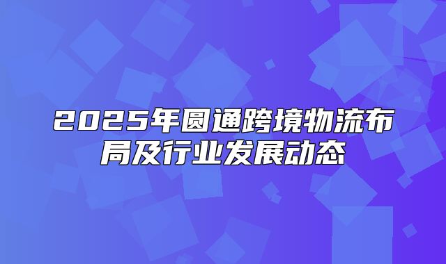 2025年圆通跨境物流布局及行业发展动态