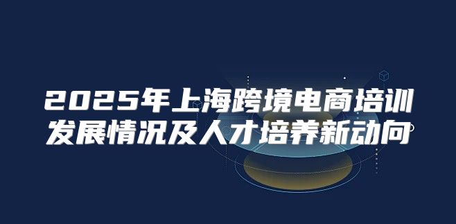 2025年上海跨境电商培训发展情况及人才培养新动向