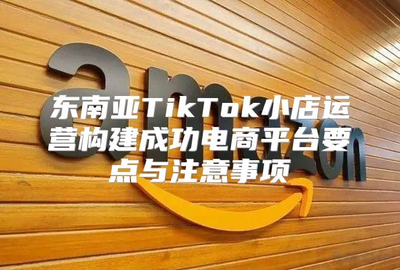 东南亚TikTok小店运营构建成功电商平台要点与注意事项