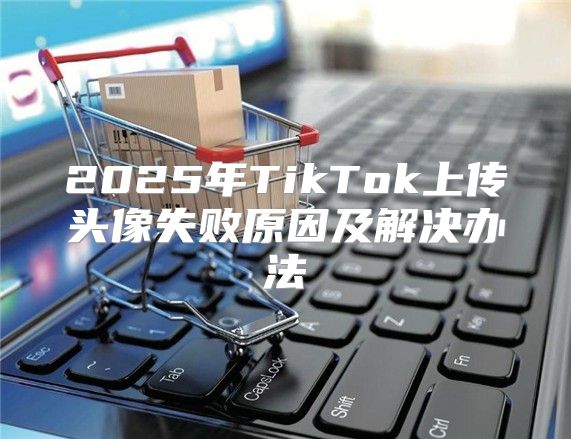 2025年TikTok上传头像失败原因及解决办法