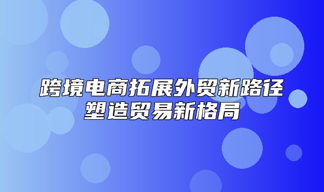 跨境电商拓展外贸新路径塑造贸易新格局