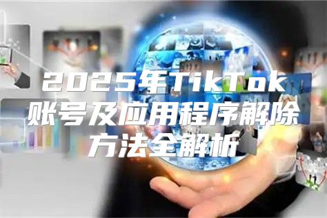 2025年TikTok账号及应用程序解除方法全解析
