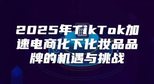 2025年TikTok加速电商化下化妆品品牌的机遇与挑战