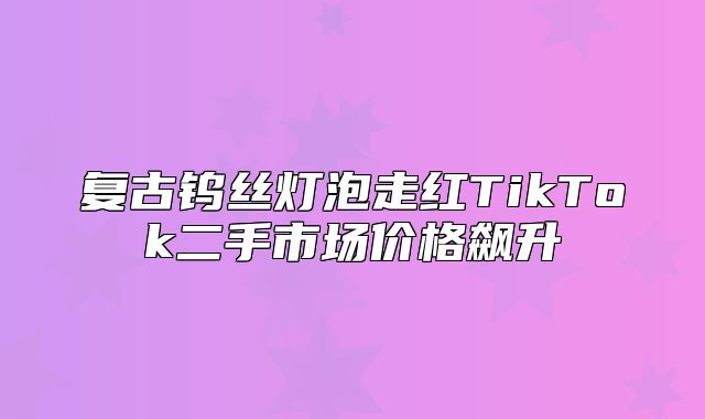 复古钨丝灯泡走红TikTok二手市场价格飙升