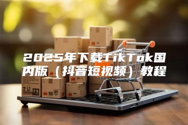 2025年下载TikTok国内版抖音短视频教程