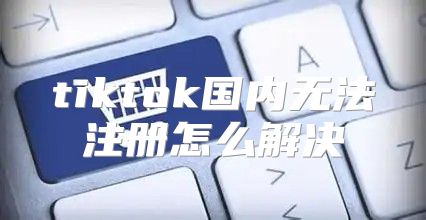 tiktok国内无法注册怎么解决