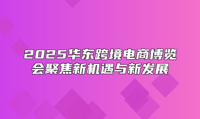 2025华东跨境电商博览会聚焦新机遇与新发展
