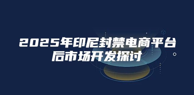 2025年印尼封禁电商平台后市场开发探讨