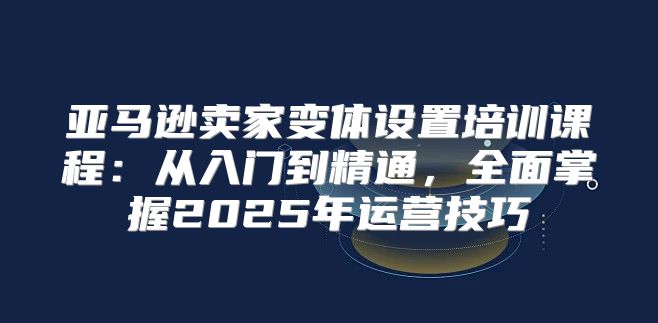 亚马逊卖家变体设置培训课程：从入门到精通，全面掌握2025年运营技巧