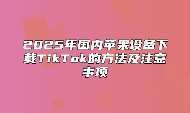 2025年国内苹果设备下载TikTok的方法及注意事项