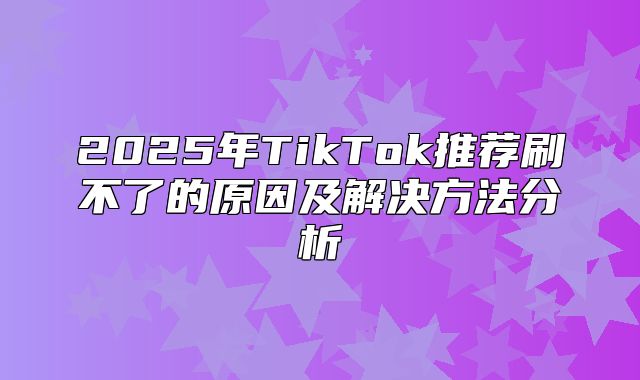2025年TikTok推荐刷不了的原因及解决方法分析