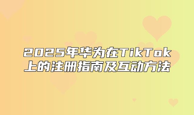 2025年华为在TikTok上的注册指南及互动方法