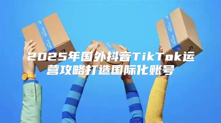 2025年国外抖音TikTok运营攻略打造国际化账号