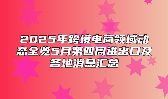 2025年跨境电商领域动态全览5月第四周进出口及各地消息汇总