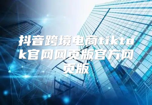 抖音跨境电商tiktok官网网页版官方网页版