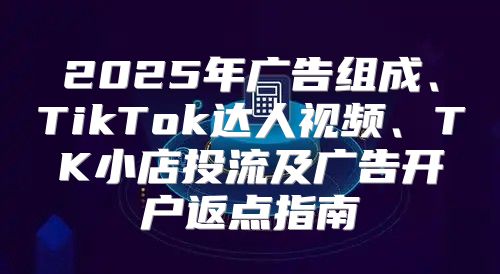 2025年广告组成、TikTok达人视频、TK小店投流及广告开户返点指南