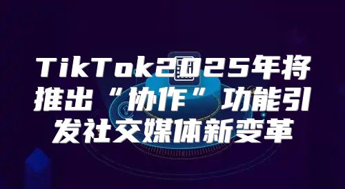 TikTok2025年将推出“协作”功能引发社交媒体新变革