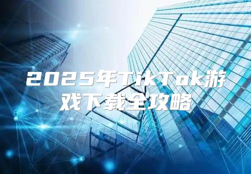 2025年TikTok游戏下载全攻略