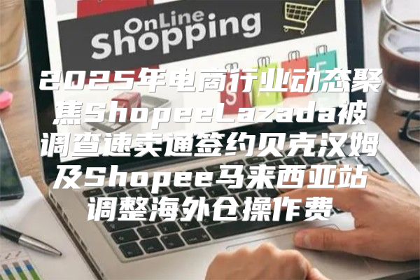 2025年电商行业动态聚焦ShopeeLazada被调查速卖通签约贝克汉姆及Shopee马来西亚站调整海外仓操作费