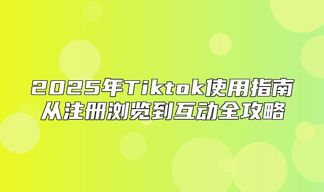 2025年Tiktok使用指南从注册浏览到互动全攻略