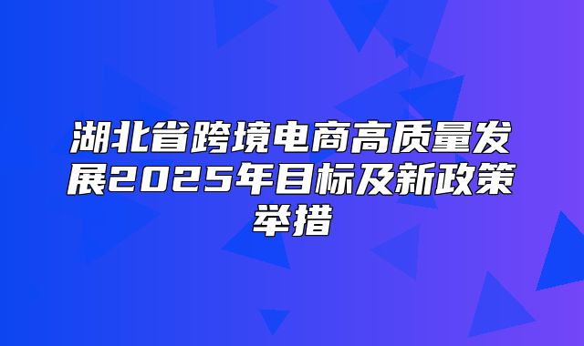湖北省跨境电商高质量发展2025年目标及新政策举措
