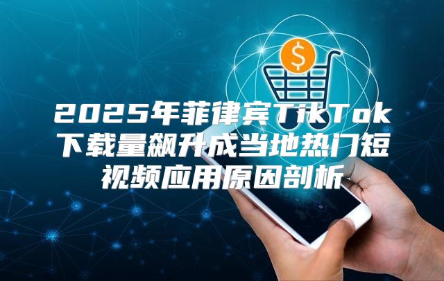 2025年菲律宾TikTok下载量飙升成当地热门短视频应用原因剖析