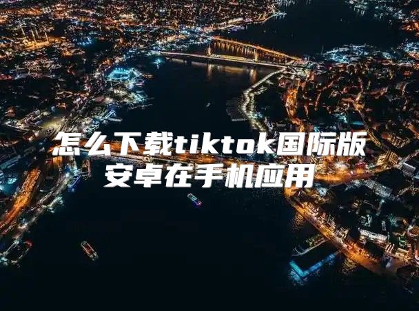 怎么下载tiktok国际版安卓在手机应用