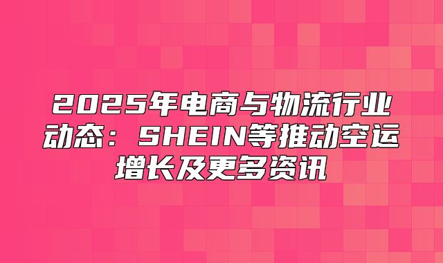 2025年电商与物流行业动态：SHEIN等推动空运增长及更多资讯