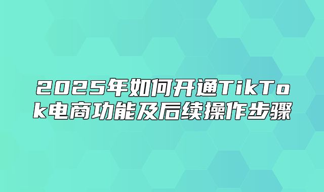 2025年如何开通TikTok电商功能及后续操作步骤