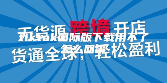 tiktok国际版下载用不了怎么回事
