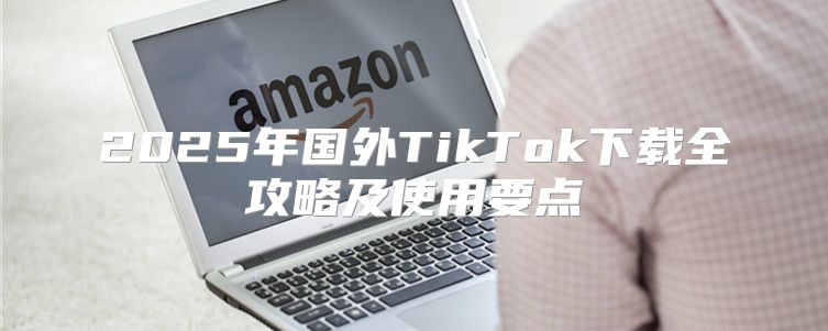 2025年国外TikTok下载全攻略及使用要点