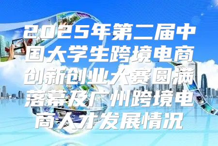 2025年第二届中国大学生跨境电商创新创业大赛圆满落幕及广州跨境电商人才发展情况