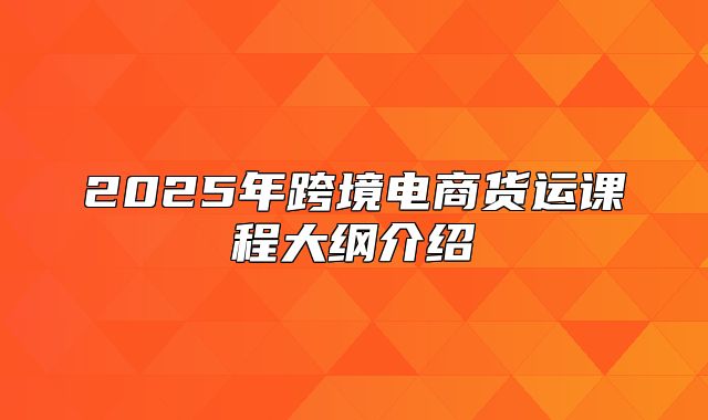 2025年跨境电商货运课程大纲介绍
