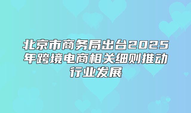 北京市商务局出台2025年跨境电商相关细则推动行业发展
