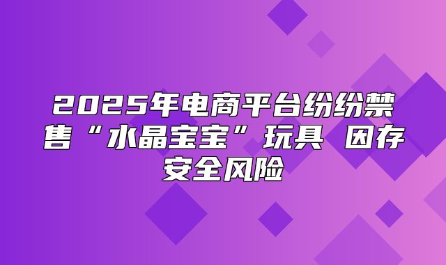 2025年电商平台纷纷禁售“水晶宝宝”玩具 因存安全风险