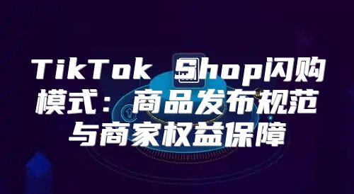 TikTok Shop闪购模式：商品发布规范与商家权益保障