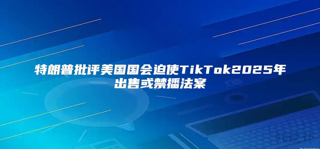 特朗普批评美国国会迫使TikTok2025年出售或禁播法案