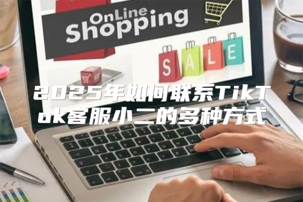 2025年如何联系TikTok客服小二的多种方式