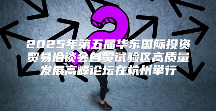 2025年第五届华东国际投资贸易洽谈会自贸试验区高质量发展高峰论坛在杭州举行