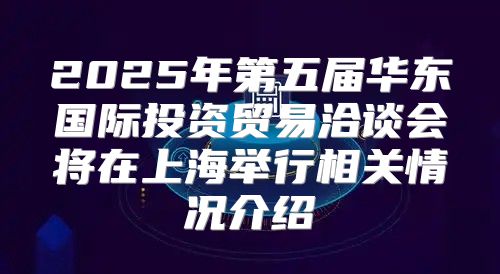 2025年第五届华东国际投资贸易洽谈会将在上海举行相关情况介绍