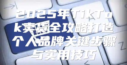 2025年TikTok卖货全攻略打造个人品牌关键步骤与实用技巧