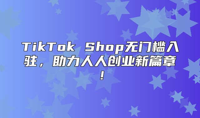 TikTok Shop无门槛入驻，助力人人创业新篇章！