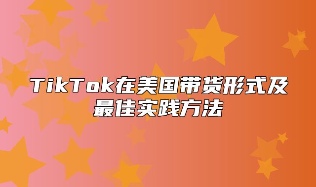 TikTok在美国带货形式及最佳实践方法