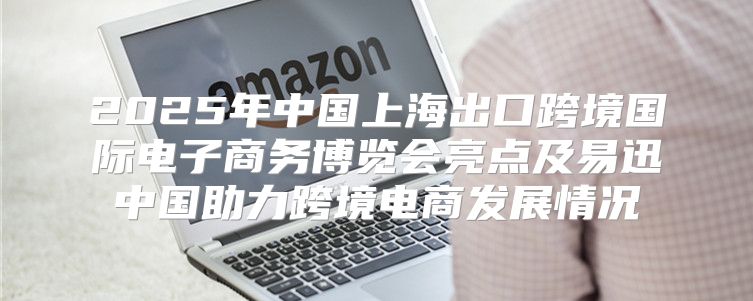 2025年中国上海出口跨境国际电子商务博览会亮点及易迅中国助力跨境电商发展情况