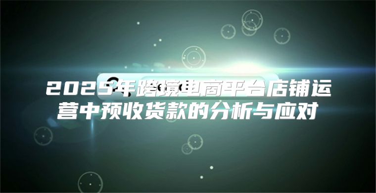 2025年跨境电商平台店铺运营中预收货款的分析与应对