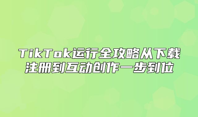 TikTok运行全攻略从下载注册到互动创作一步到位
