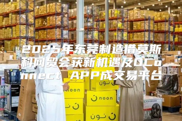 2025年东莞制造借莫斯科网贸会获新机遇及OConnect APP成交易平台