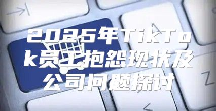 2025年TikTok员工抱怨现状及公司问题探讨