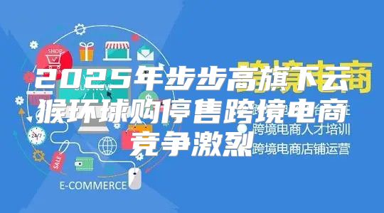2025年步步高旗下云猴环球购停售跨境电商竞争激烈
